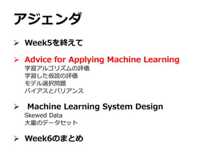 アジェンダ
 Week5を終えて
 Advice for Applying Machine Learning
学習アルゴリズムの評価
学習した仮説の評価
モデル選択問題
バイアスとバリアンス
 Machine Learning System Design
Skewed Data
大量のデータセット
 Week6のまとめ
 