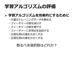 学習アルゴリズムの評価
 学習アルゴリズムを効果的にするために
・大量のトレーニングデータを集める
・フィーチャーの数を減らす
・フィーチャーの数を増やす
・フィーチャーに多項式を追加する
・正規化項λの値を大きくする
・正規化項λの値を小さくする
取るべき選択肢はどれか？
 