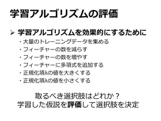 学習アルゴリズムの評価
 学習アルゴリズムを効果的にするために
・大量のトレーニングデータを集める
・フィーチャーの数を減らす
・フィーチャーの数を増やす
・フィーチャーに多項式を追加する
・正規化項λの値を大きくする
・正規化項λの値を小さくする
取るべき選択肢はどれか？
学習した仮説を評価して選択肢を決定
 