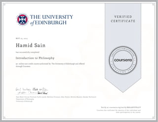 MAY 23, 2015
Hamid Sain
Introduction to Philosophy
an online non-credit course authorized by The University of Edinburgh and offered
through Coursera
has successfully completed
Dave Ward, Duncan Pritchard, Suilin Lavelle, Matthew Chrisman, Allan Hazlett, Michela Massimi, Alasdair Richmond
Department of Philosophy
University of Edinburgh
Verify at coursera.org/verify/MAL6KPJPH5CP
Coursera has confirmed the identity of this individual and
their participation in the course.
 