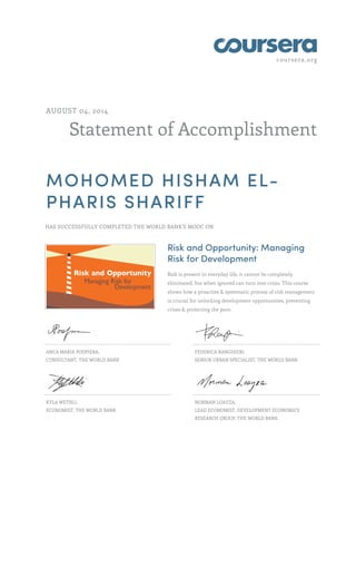 coursera.org 
AUGUST 04, 2014 
Statement of Accomplishment 
MOHOMED HISHAM EL-PHARIS 
SHARIFF 
HAS SUCCESSFULLY COMPLETED THE WORLD BANK'S MOOC ON 
Risk and Opportunity: Managing 
Risk for Development 
Risk is present in everyday life, it cannot be completely 
eliminated, but when ignored can turn into crisis. This course 
shows how a proactive & systematic process of risk management 
is crucial for unlocking development opportunities, preventing 
crises & protecting the poor. 
ANCA MARIA PODPIERA, 
CONSULTANT, THE WORLD BANK 
FEDERICA RANGHIERI, 
SENIOR URBAN SPECIALIST, THE WORLD BANK 
KYLA WETHLI, 
ECONOMIST, THE WORLD BANK 
NORMAN LOAYZA, 
LEAD ECONOMIST, DEVELOPMENT ECONOMICS 
RESEARCH GROUP, THE WORLD BANK 
