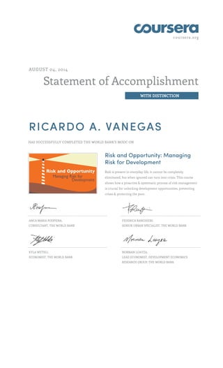 coursera.org
Statement of Accomplishment
WITH DISTINCTION
AUGUST 04, 2014
RICARDO A. VANEGAS
HAS SUCCESSFULLY COMPLETED THE WORLD BANK'S MOOC ON
Risk and Opportunity: Managing
Risk for Development
Risk is present in everyday life, it cannot be completely
eliminated, but when ignored can turn into crisis. This course
shows how a proactive & systematic process of risk management
is crucial for unlocking development opportunities, preventing
crises & protecting the poor.
ANCA MARIA PODPIERA,
CONSULTANT, THE WORLD BANK
FEDERICA RANGHIERI,
SENIOR URBAN SPECIALIST, THE WORLD BANK
KYLA WETHLI,
ECONOMIST, THE WORLD BANK
NORMAN LOAYZA,
LEAD ECONOMIST, DEVELOPMENT ECONOMICS
RESEARCH GROUP, THE WORLD BANK
 