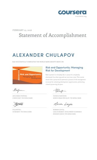 coursera.org
Statement of Accomplishment
FEBRUARY 25, 2016
ALEXANDER CHULAPOV
HAS SUCCESSFULLY COMPLETED THE WORLD BANK GROUP'S MOOC ON
Risk and Opportunity: Managing
Risk for Development
Risk is present in everyday life, it cannot be completely
eliminated, but when ignored can turn into crisis. This course
shows how a proactive & systematic process of risk management
is crucial for unlocking development opportunities, preventing
crises & protecting the poor.
ANCA MARIA PODPIERA,
CONSULTANT, THE WORLD BANK
FEDERICA RANGHIERI,
SENIOR URBAN SPECIALIST, THE WORLD BANK
KYLA WETHLI,
ECONOMIST, THE WORLD BANK
NORMAN LOAYZA,
LEAD ECONOMIST, DEVELOPMENT ECONOMICS
RESEARCH GROUP, THE WORLD BANK
 