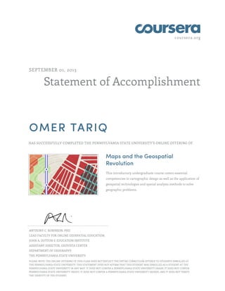 coursera.org
Statement of Accomplishment
SEPTEMBER 01, 2013
OMER TARIQ
HAS SUCCESSFULLY COMPLETED THE PENNSYLVANIA STATE UNIVERSITY'S ONLINE OFFERING OF
Maps and the Geospatial
Revolution
This introductory undergraduate course covers essential
competencies in cartographic design as well as the application of
geospatial technologies and spatial analysis methods to solve
geographic problems.
ANTHONY C. ROBINSON, PHD
LEAD FACULTY FOR ONLINE GEOSPATIAL EDUCATION,
JOHN A. DUTTON E-EDUCATION INSTITUTE
ASSISTANT DIRECTOR, GEOVISTA CENTER
DEPARTMENT OF GEOGRAPHY
THE PENNSYLVANIA STATE UNIVERSITY
PLEASE NOTE: THE ONLINE OFFERING OF THIS CLASS DOES NOT REFLECT THE ENTIRE CURRICULUM OFFERED TO STUDENTS ENROLLED AT
THE PENNSYLVANIA STATE UNIVERSITY. THIS STATEMENT DOES NOT AFFIRM THAT THIS STUDENT WAS ENROLLED AS A STUDENT AT THE
PENNSYLVANIA STATE UNIVERSITY IN ANY WAY. IT DOES NOT CONFER A PENNSYLVANIA STATE UNIVERSITY GRADE; IT DOES NOT CONFER
PENNSYLVANIA STATE UNIVERSITY CREDIT; IT DOES NOT CONFER A PENNSYLVANIA STATE UNIVERSITY DEGREE; AND IT DOES NOT VERIFY
THE IDENTITY OF THE STUDENT.
 