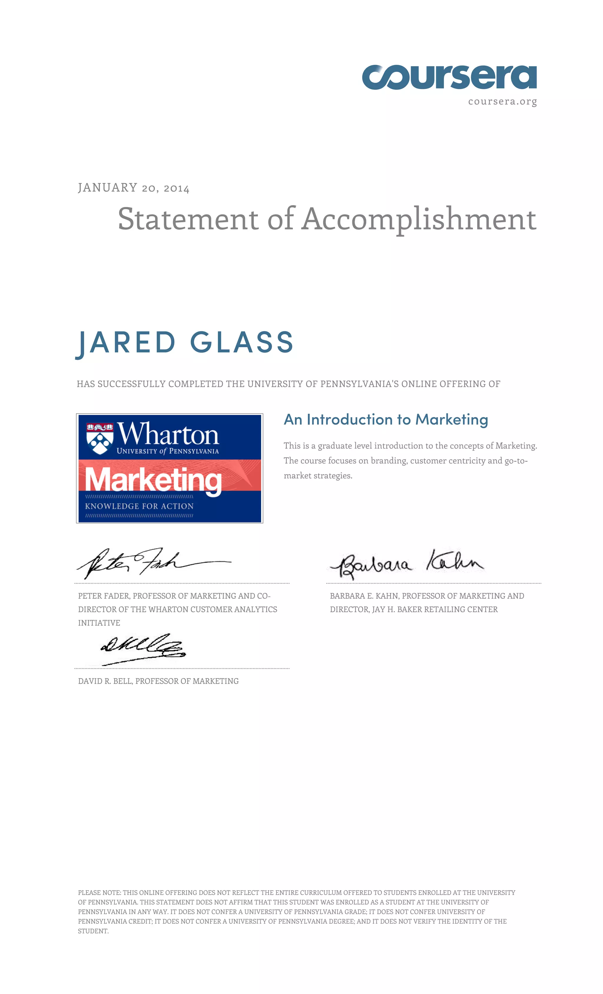 coursera.org
JANUARY 20, 2014
Statement of Accomplishment
JARED GLASS
HAS SUCCESSFULLY COMPLETED THE UNIVERSITY OF PENNSYLVANIA'S ONLINE OFFERING OF
An Introduction to Marketing
This is a graduate level introduction to the concepts of Marketing.
The course focuses on branding, customer centricity and go-tomarket strategies.
PETER FADER, PROFESSOR OF MARKETING AND CO-
BARBARA E. KAHN, PROFESSOR OF MARKETING AND
DIRECTOR OF THE WHARTON CUSTOMER ANALYTICS
DIRECTOR, JAY H. BAKER RETAILING CENTER
INITIATIVE
DAVID R. BELL, PROFESSOR OF MARKETING
PLEASE NOTE: THIS ONLINE OFFERING DOES NOT REFLECT THE ENTIRE CURRICULUM OFFERED TO STUDENTS ENROLLED AT THE UNIVERSITY
OF PENNSYLVANIA. THIS STATEMENT DOES NOT AFFIRM THAT THIS STUDENT WAS ENROLLED AS A STUDENT AT THE UNIVERSITY OF
PENNSYLVANIA IN ANY WAY. IT DOES NOT CONFER A UNIVERSITY OF PENNSYLVANIA GRADE; IT DOES NOT CONFER UNIVERSITY OF
PENNSYLVANIA CREDIT; IT DOES NOT CONFER A UNIVERSITY OF PENNSYLVANIA DEGREE; AND IT DOES NOT VERIFY THE IDENTITY OF THE
STUDENT.