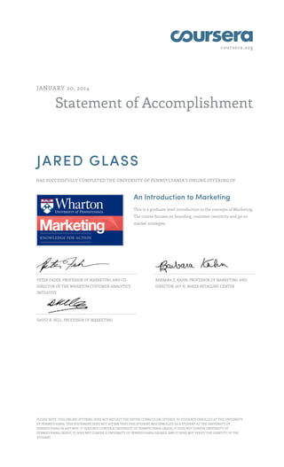 coursera.org

JANUARY 20, 2014

Statement of Accomplishment

JARED GLASS
HAS SUCCESSFULLY COMPLETED THE UNIVERSITY OF PENNSYLVANIA'S ONLINE OFFERING OF

An Introduction to Marketing
This is a graduate level introduction to the concepts of Marketing.
The course focuses on branding, customer centricity and go-tomarket strategies.

PETER FADER, PROFESSOR OF MARKETING AND CO-

BARBARA E. KAHN, PROFESSOR OF MARKETING AND

DIRECTOR OF THE WHARTON CUSTOMER ANALYTICS

DIRECTOR, JAY H. BAKER RETAILING CENTER

INITIATIVE

DAVID R. BELL, PROFESSOR OF MARKETING

PLEASE NOTE: THIS ONLINE OFFERING DOES NOT REFLECT THE ENTIRE CURRICULUM OFFERED TO STUDENTS ENROLLED AT THE UNIVERSITY
OF PENNSYLVANIA. THIS STATEMENT DOES NOT AFFIRM THAT THIS STUDENT WAS ENROLLED AS A STUDENT AT THE UNIVERSITY OF
PENNSYLVANIA IN ANY WAY. IT DOES NOT CONFER A UNIVERSITY OF PENNSYLVANIA GRADE; IT DOES NOT CONFER UNIVERSITY OF
PENNSYLVANIA CREDIT; IT DOES NOT CONFER A UNIVERSITY OF PENNSYLVANIA DEGREE; AND IT DOES NOT VERIFY THE IDENTITY OF THE
STUDENT.

 