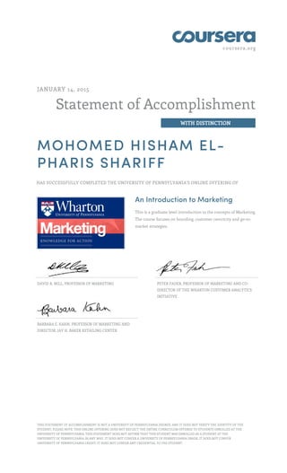 coursera.org
Statement of Accomplishment
WITH DISTINCTION
JANUARY 14, 2015
MOHOMED HISHAM EL-
PHARIS SHARIFF
HAS SUCCESSFULLY COMPLETED THE UNIVERSITY OF PENNSYLVANIA'S ONLINE OFFERING OF
An Introduction to Marketing
This is a graduate level introduction to the concepts of Marketing.
The course focuses on branding, customer centricity and go-to-
market strategies.
DAVID R. BELL, PROFESSOR OF MARKETING PETER FADER, PROFESSOR OF MARKETING AND CO-
DIRECTOR OF THE WHARTON CUSTOMER ANALYTICS
INITIATIVE
BARBARA E. KAHN, PROFESSOR OF MARKETING AND
DIRECTOR, JAY H. BAKER RETAILING CENTER
THIS STATEMENT OF ACCOMPLISHMENT IS NOT A UNIVERSITY OF PENNSYLVANIA DEGREE; AND IT DOES NOT VERIFY THE IDENTITY OF THE
STUDENT; PLEASE NOTE: THIS ONLINE OFFERING DOES NOT REFLECT THE ENTIRE CURRICULUM OFFERED TO STUDENTS ENROLLED AT THE
UNIVERSITY OF PENNSYLVANIA. THIS STATEMENT DOES NOT AFFIRM THAT THIS STUDENT WAS ENROLLED AS A STUDENT AT THE
UNIVERSITY OF PENNSYLVANIA IN ANY WAY. IT DOES NOT CONFER A UNIVERSITY OF PENNSYLVANIA GRADE; IT DOES NOT CONFER
UNIVERSITY OF PENNSYLVANIA CREDIT; IT DOES NOT CONFER ANY CREDENTIAL TO THE STUDENT.
 