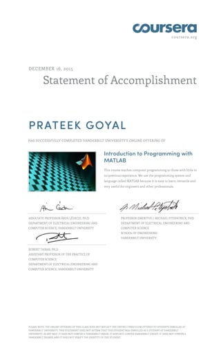 coursera.org
Statement of Accomplishment
DECEMBER 16, 2015
PRATEEK GOYAL
HAS SUCCESSFULLY COMPLETED VANDERBILT UNIVERSITY'S ONLINE OFFERING OF
Introduction to Programming with
MATLAB
This course teaches computer programming to those with little to
no previous experience. We use the programming system and
language called MATLAB because it is easy to learn, versatile and
very useful for engineers and other professionals.
ASSOCIATE PROFESSOR ÁKOS LÉDECZI, PH.D.
DEPARTMENT OF ELECTRICAL ENGINEERING AND
COMPUTER SCIENCE, VANDERBILT UNIVERSITY
PROFESSOR EMERITUS J. MICHAEL FITZPATRICK, PHD
DEPARTMENT OF ELECTRICAL ENGINEERING AND
COMPUTER SCIENCE
SCHOOL OF ENGINEERING
VANDERBILT UNIVERSITY,
ROBERT TAIRAS, PH.D.
ASSISTANT PROFESSOR OF THE PRACTICE OF
COMPUTER SCIENCE
DEPARTMENT OF ELECTRICAL ENGINEERING AND
COMPUTER SCIENCE, VANDERBILT UNIVERSITY
PLEASE NOTE: THE ONLINE OFFERING OF THIS CLASS DOES NOT REFLECT THE ENTIRE CURRICULUM OFFERED TO STUDENTS ENROLLED AT
VANDERBILT UNIVERSITY. THIS STATEMENT DOES NOT AFFIRM THAT THIS STUDENT WAS ENROLLED AS A STUDENT AT VANDERBILT
UNIVERSITY IN ANY WAY. IT DOES NOT CONFER A VANDERBILT GRADE; IT DOES NOT CONFER VANDERBILT CREDIT; IT DOES NOT CONFER A
VANDERBILT DEGREE; AND IT DOES NOT VERIFY THE IDENTITY OF THE STUDENT.
 