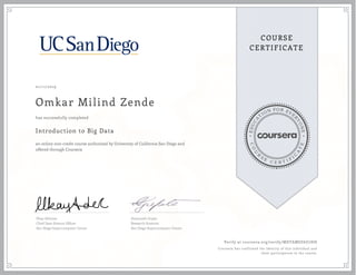 EDUCA
T
ION FOR EVE
R
YONE
CO
U
R
S
E
C E R T I F
I
C
A
TE
COURSE
CERTIFICATE
01/11/2019
Omkar Milind Zende
Introduction to Big Data
an online non-credit course authorized by University of California San Diego and
offered through Coursera
has successfully completed
Ilkay Altintas
Chief Data Science Officer
San Diego Supercomputer Center
Amarnath Gupta
Research Scientist
San Diego Supercomputer Center
Verify at coursera.org/verify/MDTAMSZ6U7HH
Coursera has confirmed the identity of this individual and
their participation in the course.
 
