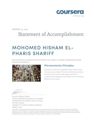 coursera.org 
AUGUST 15, 2014 
Statement of Accomplishment 
MOHOMED HISHAM EL-PHARIS 
SHARIFF 
HAS SUCCESSFULLY COMPLETED THE UNIVERSITY OF ILLINOIS AT URBANA-CHAMPAIGN'S ONLINE 
COURSERA OFFERING OF 
Microeconomics Principles 
Introduction to functions of individual decision-makers within 
the larger economic system. The nature and functions of product 
markets, theory of the firm under varying conditions of 
competition and monopoly, and role of government in promoting 
efficiency in the economy. 
DR. JOSÉ J. VÁZQUEZ-COGNET 
CLINICAL PROFESSOR, DEPARTMENT OF ECONOMICS 
COORDINATOR OF E-LEARNING, SCHOOL OF LIBERAL 
ARTS AND SCIENCES 
UNIVERSITY OF ILLINOIS AT URBANA-CHAMPAIGN 
URBANA, IL 61801 
PLEASE NOTE: THE ONLINE COURSERA OFFERING OF THIS CLASS DOES NOT REFLECT THE ENTIRE CURRICULUM OFFERED TO STUDENTS 
ENROLLED AT THE UNIVERSITY OF ILLINOIS AT URBANA-CHAMPAIGN (ILLINOIS). THIS STATEMENT DOES NOT AFFIRM THAT THIS STUDENT 
WAS ENROLLED AS A STUDENT AT ILLINOIS IN ANY WAY. IT DOES NOT CONFER AN ILLINOIS GRADE; IT DOES NOT CONFER ILLINOIS CREDIT; IT 
DOES NOT CONFER AN ILLINOIS DEGREE; AND IT DOES NOT VERIFY THE IDENTITY OF THE STUDENT. 
