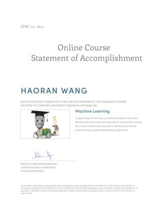 Online Course 
JUNE 04, 2014 
Statement of Accomplishment 
HAORAN WANG 
HAS SUCCESSFULLY COMPLETED A FREE ONLINE OFFERING OF THE FOLLOWING COURSE 
PROVIDED BY STANFORD UNIVERSITY THROUGH COURSERA INC. 
Machine Learning 
Congratulations! You have successfully completed the online 
Machine Learning course (ml-class.org). To successfully complete 
the course, students were required to watch lectures, review 
questions and complete programming assignments. 
ASSOCIATE PROFESSOR ANDREW NG 
COMPUTER SCIENCE DEPARTMENT 
STANFORD UNIVERSITY 
PLEASE NOTE: SOME ONLINE COURSES MAY DRAW ON MATERIAL FROM COURSES TAUGHT ON CAMPUS BUT THEY ARE NOT EQUIVALENT TO 
ON-CAMPUS COURSES. THIS STATEMENT DOES NOT AFFIRM THAT THIS STUDENT WAS ENROLLED AS A STUDENT AT STANFORD UNIVERSITY IN 
ANY WAY. IT DOES NOT CONFER A STANFORD UNIVERSITY GRADE, COURSE CREDIT OR DEGREE, AND IT DOES NOT VERIFY THE IDENTITY OF 
THE STUDENT. 
