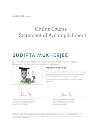 Online Course
Statement of Accomplishment
NOVEMBER 12, 2013
SUDIPTA MUKHERJEE
HAS SUCCESSFULLY COMPLETED A FREE ONLINE OFFERING OF THE FOLLOWING COURSE
PROVIDED BY STANFORD UNIVERSITY THROUGH COURSERA INC.
Machine Learning
This course provided a broad introduction to machine learning,
datamining, and statistical pattern recognition. Course content
included several methods in supervised learning and
unsupervised learning, illustrated through case studies and
applications.
ASSOCIATE PROFESSOR ANDREW NG
COMPUTER SCIENCE DEPARTMENT
STANFORD UNIVERSITY
ASSOCIATE PROFESSOR ANDREW NG
COMPUTER SCIENCE DEPARTMENT
STANFORD UNIVERSITY
PLEASE NOTE: SOME ONLINE COURSES MAY DRAW ON MATERIAL FROM COURSES TAUGHT ON CAMPUS BUT THEY ARE NOT EQUIVALENT TO
ON-CAMPUS COURSES. THIS STATEMENT DOES NOT AFFIRM THAT THIS PARTICIPANT WAS ENROLLED AS A STUDENT AT STANFORD
UNIVERSITY IN ANY WAY. IT DOES NOT CONFER A STANFORD UNIVERSITY GRADE, COURSE CREDIT OR DEGREE, AND IT DOES NOT VERIFY THE
IDENTITY OF THE PARTICIPANT.
 
