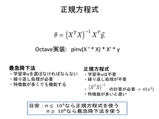 正規方程式
Octave実装: pinv(X ' * X) * X' * y
最急降下法
・学習率αを選ばなければならない
・繰り返し処理が必要
・特徴数が多くても機能する
 