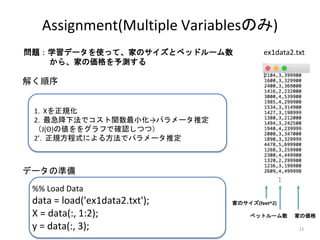 %% Load Data
data = load('ex1data2.txt');
X = data(:, 1:2);
y = data(:, 3);
1. Xを正規化
2. 最急降下法でコスト関数最小化→パラメータ推定
（J(Θ)の値ををグラフで確認しつつ）
2’. 正規方程式による方法でパラメータ推定
11
Assignment(Multiple Variablesのみ)
データの準備
ex1data2.txt
解く順序
：
家のサイズ(feet^2)
ベットルーム数 家の価格
問題：学習データを使って、家のサイズとベッドルーム数
から、家の価格を予測する
 