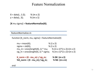 12
function [X_norm, mu, sigma] = featureNormalize(X)
mu = mean(X); % (1 x 2)
sigma = std(X); % (1 x 2)
mu_m = ones(length(X), 1) * mu; % (m x 1)*(1 x 2)=(m x 2)
sig_m = ones(length(X), 1) * sigma; % (m x 1)*(1 x 2)=(m x 2)
X_norm = (X - mu_m) ./ sig_m; % OK (m x 2)
%X_norm = (X - mu_m) / sig_m; % NG (m x m)
end
Feature Normalization
featureNormalize.m
[X mu sigma] = featureNormalize(X);
X = data(:, 1:2); % (m x 2)
y = data(:, 3); % (m x 1)
 