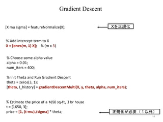 14
% Choose some alpha value
alpha = 0.01;
num_iters = 400;
% Init Theta and Run Gradient Descent
theta = zeros(3, 1);
[theta, J_history] = gradientDescentMulti(X, y, theta, alpha, num_iters);
Gradient Descent
% Add intercept term to X
X = [ones(m, 1) X]; % (m x 3)
% Estimate the price of a 1650 sq-ft, 3 br house
t = [1650, 3];
price = [1, (t-mu)./sigma] * theta; 正規化が必要（１以外）
[X mu sigma] = featureNormalize(X); Xを正規化
 