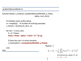15
function [theta, J_history] = gradientDescentMulti(X, y, theta,
alpha, num_iters)
% Initialize some useful values
m = length(y); % number of training examples
J_history = zeros(num_iters, 1);
for iter = 1:num_iters
h = X * theta;
theta = theta - alpha * 1.0/m * X' * (h-y);
% Save the cost J in every iteration
J_history(iter) = computeCostMulti(X, y, theta);
end
end
gradientDescentMulti.m
 