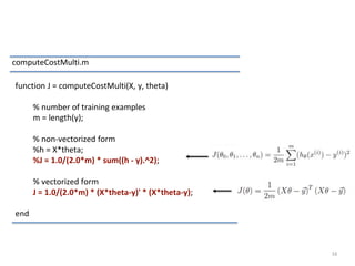 16
computeCostMulti.m
function J = computeCostMulti(X, y, theta)
% number of training examples
m = length(y);
% non-vectorized form
%h = X*theta;
%J = 1.0/(2.0*m) * sum((h - y).^2);
% vectorized form
J = 1.0/(2.0*m) * (X*theta-y)' * (X*theta-y);
end
 