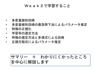 Ｗｅｅｋ２で学習すること
• 多変量線形回帰
• 多変量線形回帰の最急降下法によるパラメータ推定
• 特徴の正規化
• 学習率の選定方法
• 特徴の選定方法と多項式による回帰
• 正規方程式によるパラメータ推定
サマリー ＋ わかりにくかったところ
を中心に解説します
 