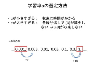 学習率αの選定方法
・αが小さすぎる： 収束に時間がかかる
・αが大きすぎる： 各繰り返しでJ(Θ)が減少し
ない → J(Θ)が収束しない
αの決め方
…, 0.001, 0.003, 0.01, 0.03, 0.1, 0.3, 1, …..
× 3 × 1/3
 