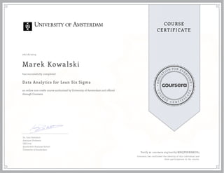 EDUCA
T
ION FOR EVE
R
YONE
CO
U
R
S
E
C E R T I F
I
C
A
TE
COURSE
CERTIFICATE
06/16/2019
Marek Kowalski
Data Analytics for Lean Six Sigma
an online non-credit course authorized by University of Amsterdam and offered
through Coursera
has successfully completed
Dr. Inez Zwetsloot
Assistant Professor
IBIS UvA
Amsterdam Business School
University of Amsterdam
Verify at coursera.org/verify/MNQPBRKBMDH5
Coursera has confirmed the identity of this individual and
their participation in the course.
 
