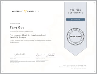 OCTOBER 01, 2014 
Feng Guo 
has successfully completed with distinction 
Programming Cloud Services for Android 
Handheld Systems 
a 10 week online non-credit course authorized by Vanderbilt University and offered 
through Coursera 
Dr. Jules White 
Assistant Professor 
Department of Electrical Engineering and Computer Science 
Vanderbilt University 
Dr. Douglas C. Schmidt 
Professor of Computer Science 
Vanderbilt University 
Verify at coursera.org/verify/MSQ696TGQ7 
Coursera has confirmed the identity of this individual and 
their participation in the course. 
