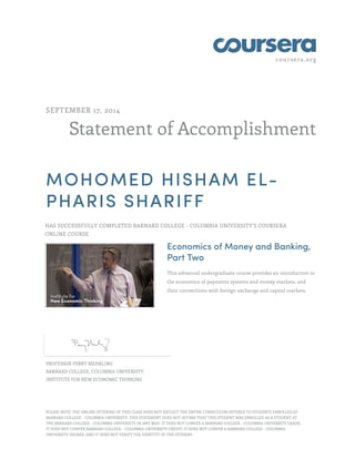 coursera.org 
SEPTEMBER 17, 2014 
Statement of Accomplishment 
MOHOMED HISHAM EL-PHARIS 
SHARIFF 
HAS SUCCESSFULLY COMPLETED BARNARD COLLEGE - COLUMBIA UNIVERSITY'S COURSERA 
ONLINE COURSE 
Economics of Money and Banking, 
Part Two 
This advanced undergraduate course provides an introduction to 
the economics of payments systems and money markets, and 
their connections with foreign exchange and capital markets. 
PROFESSOR PERRY MEHRLING 
BARNARD COLLEGE, COLUMBIA UNIVERSITY 
INSTITUTE FOR NEW ECONOMIC THINKING 
PLEASE NOTE: THE ONLINE OFFERING OF THIS CLASS DOES NOT REFLECT THE ENTIRE CURRICULUM OFFERED TO STUDENTS ENROLLED AT 
BARNARD COLLEGE - COLUMBIA UNIVERSITY. THIS STATEMENT DOES NOT AFFIRM THAT THIS STUDENT WAS ENROLLED AS A STUDENT AT 
THE BARNARD COLLEGE - COLUMBIA UNIVERSITY IN ANY WAY. IT DOES NOT CONFER A BARNARD COLLEGE - COLUMBIA UNIVERSITY GRADE; 
IT DOES NOT CONFER BARNARD COLLEGE - COLUMBIA UNIVERSITY CREDIT; IT DOES NOT CONFER A BARNARD COLLEGE - COLUMBIA 
UNIVERSITY DEGREE; AND IT DOES NOT VERIFY THE IDENTITY OF THE STUDENT. 
