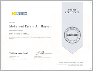 EDUCA
T
ION FOR EVE
R
YONE
CO
U
R
S
E
C E R T I F
I
C
A
TE
COURSE
CERTIFICATE
03/18/2017
Mohamed Essam Ali Hassan
Introduction to HTML5
an online non-credit course authorized by University of Michigan and offered through
Coursera
has successfully completed
Colleen van Lent, Ph.D.
Lecturer
School of Information, University of Michigan
Charles Severance
Clinical Professor, School of Information
University of Michigan
Verify at coursera.org/verify/MQCL5L4CD9YW
Coursera has confirmed the identity of this individual and
their participation in the course.
 