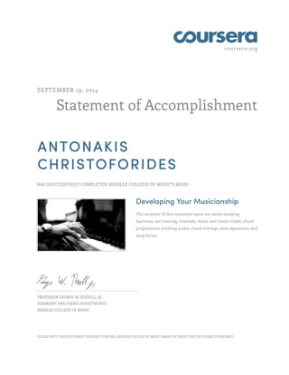 coursera.org
Statement of Accomplishment
SEPTEMBER 19, 2014
ANTONAKIS
CHRISTOFORIDES
HAS SUCCESSFULLY COMPLETED BERKLEE COLLEGE OF MUSIC'S MOOC:
Developing Your Musicianship
The recipient of this statement spent six weeks studying
harmony, ear training, intervals, major and minor triads, chord
progressions, building scales, chord voicings, time signatures, and
song forms.
PROFESSOR GEORGE W. RUSSELL, JR.
HARMONY AND PIANO DEPARTMENTS
BERKLEE COLLEGE OF MUSIC
PLEASE NOTE: THIS STATEMENT DOES NOT CONFER A BERKLEE COLLEGE OF MUSIC GRADE OR CREDIT FOR THE COURSE EXPERIENCE.
 