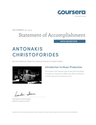 coursera.org
Statement of Accomplishment
WITH DISTINCTION
DECEMBER 16, 2013
ANTONAKIS
CHRISTOFORIDES
HAS SUCCESSFULLY COMPLETED BERKLEE COLLEGE OF MUSIC'S MOOC:
Introduction to Music Production
The recipient of this statement spent at least 28 hours studying
microphones, mixing boards, DAWs, audio effects, synthesizers,
and other essential music production tools.
PROFESSOR LOUDON STEARNS,
BERKLEE COLLEGE OF MUSIC
PLEASE NOTE: THIS STATEMENT DOES NOT CONFER A BERKLEE COLLEGE OF MUSIC GRADE OR CREDIT FOR THE COURSE EXPERIENCE.
 