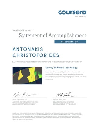 coursera.org
Statement of Accomplishment
WITH DISTINCTION
NOVEMBER 22, 2013
ANTONAKIS
CHRISTOFORIDES
HAS SUCCESSFULLY COMPLETED GEORGIA INSTITUTE OF TECHNOLOGY'S ONLINE OFFERING OF
Survey of Music Technology
Learn to make music with digital audio workstation software,
understand the theory and history behind music production
tools, and write your own computer programs to make new music
and sounds.
JASON FREEMAN, D.M.A.
ASSOCIATE PROFESSOR, SCHOOL OF MUSIC
GEORGIA INSTITUTE OF TECHNOLOGY
NELSON BAKER, PH.D.
DEAN, PROFESSIONAL EDUCATION
GEORGIA INSTITUTE OF TECHNOLOGY
PLEASE NOTE: THE ONLINE OFFERING OF THIS CLASS DOES NOT REFLECT THE ENTIRE CURRICULUM OFFERED TO STUDENTS ENROLLED AT
GEORGIA INSTITUTE OF TECHNOLOGY. THIS STATEMENT DOES NOT AFFIRM THAT THIS STUDENT WAS ENROLLED AS A STUDENT AT GEORGIA
INSTITUTE OF TECHNOLOGY IN ANY WAY. IT DOES NOT CONFER A GEORGIA INSTITUTE OF TECHNOLOGY GRADE; IT DOES NOT CONFER
GEORGIA INSTITUTE OF TECHNOLOGY CREDIT; IT DOES NOT CONFER A GEORGIA INSTITUTE OF TECHNOLOGY DEGREE; AND IT DOES NOT
VERIFY THE IDENTITY OF THE STUDENT.
 