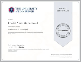 EDUCA
T
ION FOR EVE
R
YONE
CO
U
R
S
E
C E R T I F
I
C
A
TE
COURSE
CERTIFICATE
06/09/2018
khalil Abdi Mohamoud
Introduction to Philosophy
an online non-credit course authorized by The University of Edinburgh and offered
through Coursera
has successfully completed
Dave Ward, Duncan Pritchard, Suilin Lavelle, Matthew Chrisman, Allan Hazlett, Michela Massimi, Alasdair Richmond
Department of Philosophy
University of Edinburgh
Verify at coursera.org/verify/MXSSDGXB2DDG
Coursera has confirmed the identity of this individual and
their participation in the course.
 