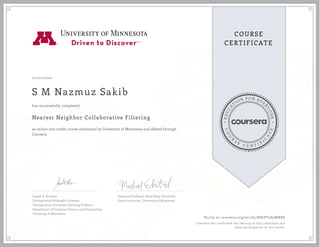 EDUCA
T
ION FOR EVE
R
YONE
CO
U
R
S
E
C E R T I F
I
C
A
TE
COURSE
CERTIFICATE
07/01/2020
S M Nazmuz Sakib
Nearest Neighbor Collaborative Filtering
an online non-credit course authorized by University of Minnesota and offered through
Coursera
has successfully completed
Joseph A. Konstan
Distinguished McKnight Professor
Distinguished University Teaching Professor
Department of Computer Science and Engineering
University of Minnesota
Assistant Professor, Boise State University
Guest Instructor, University of Minnesota
Verify at coursera.org/verify/N8EPY3S9WRX8
Coursera has confirmed the identity of this individual and
their participation in the course.
 