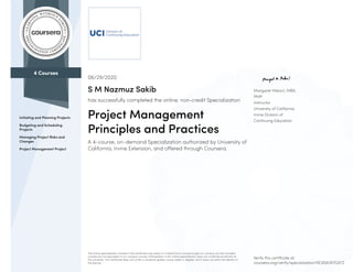 4 Courses
Initiating and Planning Projects
Budgeting and Scheduling
Projects
Managing Project Risks and
Changes
Project Management Project
Margaret Meloni, MBA,
PMP
Instructor
University of California,
Irvine Division of
Continuing Education
06/29/2020
S M Nazmuz Sakib
has successfully completed the online, non-credit Specialization
Project Management
Principles and Practices
A 4-course, on-demand Specialization authorized by University of
California, Irvine Extension, and offered through Coursera.
The online specialization named in this certificate may draw on material from courses taught on-campus, but the included
courses are not equivalent to on-campus courses. Participation in this online specialization does not constitute enrollment at
this university. This certificate does not confer a University grade, course credit or degree, and it does not verify the identity of
the learner.
Verify this certificate at:
coursera.org/verify/specialization/NC8SA3V7GX7Z
 