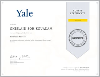 EDUCA
T
ION FOR EVE
R
YONE
CO
U
R
S
E
C E R T I F
I
C
A
TE
COURSE
CERTIFICATE
08/16/2018
GHISLAIN SOH KOUAKAM
Financial Markets
an online non-credit course authorized by Yale University and offered through
Coursera
has successfully completed with honors
Robert J. Shiller
Sterling Professor of Economics
Yale University
Verify at coursera.org/verify/ND9DVP8FVEBF
Coursera has confirmed the identity of this individual and
their participation in the course.
 