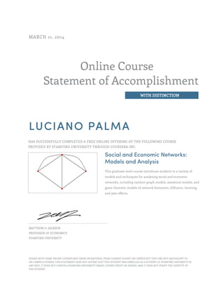 Online Course
Statement of Accomplishment
WITH DISTINCTION
MARCH 11, 2014
LUCIANO PALMA
HAS SUCCESSFULLY COMPLETED A FREE ONLINE OFFERING OF THE FOLLOWING COURSE
PROVIDED BY STANFORD UNIVERSITY THROUGH COURSERA INC.
Social and Economic Networks:
Models and Analysis
This graduate-level course introduces students to a variety of
models and techniques for analyzing social and economic
networks, including random graph models, statistical models, and
game theoretic models of network formation, diffusion, learning,
and peer effects.
MATTHEW O. JACKSON
PROFESSOR OF ECONOMICS
STANFORD UNIVERSITY
PLEASE NOTE: SOME ONLINE COURSES MAY DRAW ON MATERIAL FROM COURSES TAUGHT ON CAMPUS BUT THEY ARE NOT EQUIVALENT TO
ON-CAMPUS COURSES. THIS STATEMENT DOES NOT AFFIRM THAT THIS STUDENT WAS ENROLLED AS A STUDENT AT STANFORD UNIVERSITY IN
ANY WAY. IT DOES NOT CONFER A STANFORD UNIVERSITY GRADE, COURSE CREDIT OR DEGREE, AND IT DOES NOT VERIFY THE IDENTITY OF
THE STUDENT.
 