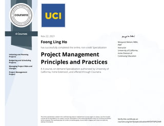 4 Courses
Initiating and Planning
Projects
Budgeting and Scheduling
Projects
Managing Project Risks and
Changes
Project Management
Project
Margaret Meloni, MBA,
PMP
Instructor
University of California,
Irvine Division of
Continuing Education
Nov 22, 2021
Foong Ling Ho
has successfully completed the online, non-credit Specialization
Project Management
Principles and Practices
A 4-course, on-demand Specialization authorized by University of
California, Irvine Extension, and oﬀered through Coursera.
The online specialization named in this certiﬁcate may draw on material from courses taught on-campus, but the included
courses are not equivalent to on-campus courses. Participation in this online specialization does not constitute enrollment
at this university. This certiﬁcate does not confer a University grade, course credit or degree, and it does not verify the
identity of the learner.
Verify this certiﬁcate at:
coursera.org/verify/specialization/NYDVT6P52X4R
 