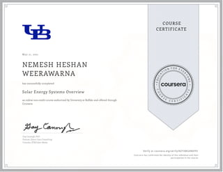 May 21, 2021
NEMESH HESHAN
WEERAWARNA
Solar Energy Systems Overview
an online non-credit course authorized by University at Buffalo and offered through
Coursera
has successfully completed
Gay Canough, PhD
Partner, Direct Gain Consulting
Founder, ETM Solar Works
Verify at coursera.org/verify/NZYXMGKB6FFX
  Cour ser a has confir med the identity of this individual and their
par ticipation in the cour se.
 