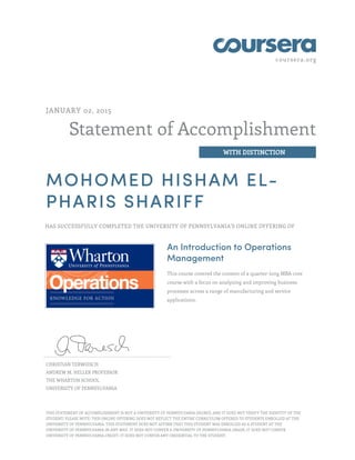 coursera.org
Statement of Accomplishment
WITH DISTINCTION
JANUARY 02, 2015
MOHOMED HISHAM EL-
PHARIS SHARIFF
HAS SUCCESSFULLY COMPLETED THE UNIVERSITY OF PENNSYLVANIA'S ONLINE OFFERING OF
An Introduction to Operations
Management
This course covered the content of a quarter-long MBA core
course with a focus on analyzing and improving business
processes across a range of manufacturing and service
applications.
CHRISTIAN TERWIESCH
ANDREW M. HELLER PROFESSOR
THE WHARTON SCHOOL
UNIVERSITY OF PENNSYLVANIA
THIS STATEMENT OF ACCOMPLISHMENT IS NOT A UNIVERSITY OF PENNSYLVANIA DEGREE; AND IT DOES NOT VERIFY THE IDENTITY OF THE
STUDENT; PLEASE NOTE: THIS ONLINE OFFERING DOES NOT REFLECT THE ENTIRE CURRICULUM OFFERED TO STUDENTS ENROLLED AT THE
UNIVERSITY OF PENNSYLVANIA. THIS STATEMENT DOES NOT AFFIRM THAT THIS STUDENT WAS ENROLLED AS A STUDENT AT THE
UNIVERSITY OF PENNSYLVANIA IN ANY WAY. IT DOES NOT CONFER A UNIVERSITY OF PENNSYLVANIA GRADE; IT DOES NOT CONFER
UNIVERSITY OF PENNSYLVANIA CREDIT; IT DOES NOT CONFER ANY CREDENTIAL TO THE STUDENT.
 