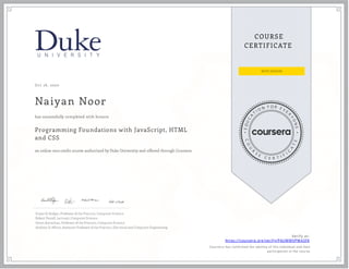 Oct 16, 2020
Naiyan Noor
Programming Foundations with JavaScript, HTML
and CSS
an online non-credit course authorized by Duke University and offered through Coursera
has successfully completed with honors
Susan H. Rodger, Professor of the Practice, Computer Science
Robert Duvall, Lecturer, Computer Science
Owen Astrachan, Professor of the Practice, Computer Science
Andrew D. Hilton, Assistant Professor of the Practice, Electrical and Computer Engineering
Verify at:
https://coursera.org/verify/P4UMMVPM43FK
Cour ser a has confir med the identity of this individual and their
par ticipation in the cour se.
 
