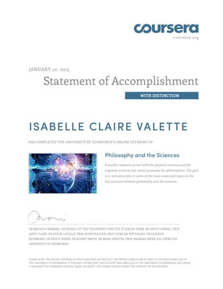coursera.org
Statement of Accomplishment
WITH DISTINCTION
JANUARY 22, 2015
ISABELLE CLAIRE VALETTE
HAS COMPLETED THE UNIVERSITY OF EDINBURGH'S ONLINE OFFERING OF
Philosophy and the Sciences
Scientific research across both the physical sciences and the
cognitive sciences has raised questions for philosophers. The goal
is to introduce you to some of the main areas and topics at the
key juncture between philosophy and the sciences.
DR MICHELA MASSIMI, ON BEHALF OF THE PHILOSOPHY AND THE SCIENCES TEAM: DR DAVID CARMEL, PROF
ANDY CLARK, DR SUILIN LAVELLE, PROF JOHN PEACOCK, PROF DUNCAN PRITCHARD, DR ALISDAIR
RICHMOND, DR PEGGY SERIÈS, DR KENNY SMITH, DR MARK SPREVAK, PROF BARBARA WEBB, ALL FROM THE
UNIVERSITY OF EDINBURGH.
PLEASE NOTE: THE ONLINE OFFERING OF THIS CLASS DOES NOT REFLECT THE ENTIRE CURRICULUM OFFERED TO STUDENTS ENROLLED AT
THE UNIVERSITY OF EDINBURGH. IT DOES NOT AFFIRM THAT THIS STUDENT WAS ENROLLED AT THE UNIVERSITY OF EDINBURGH OR CONFER
A UNIVERSITY OF EDINBURGH DEGREE, GRADE OR CREDIT. THE COURSE DID NOT VERIFY THE IDENTITY OF THE STUDENT.
 