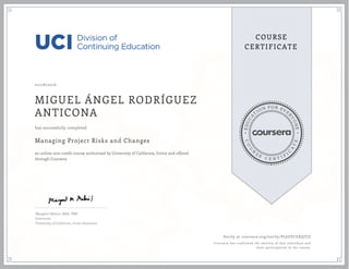 EDUCA
T
ION FOR EVE
R
YONE
CO
U
R
S
E
C E R T I F
I
C
A
TE
COURSE
CERTIFICATE
02/28/2016
MIGUEL ÁNGEL RODRÍGUEZ
ANTICONA
Managing Project Risks and Changes
an online non-credit course authorized by University of California, Irvine and offered
through Coursera
has successfully completed
Margaret Meloni, MBA, PMP
Instructor
University of California, Irvine Extension
Verify at coursera.org/verify/PL6ZVCGKQTJZ
Coursera has confirmed the identity of this individual and
their participation in the course.
 