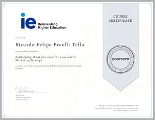 EDUCA
T
ION FOR EVE
R
YONE
CO
U
R
S
E
C E R T I F
I
C
A
TE
COURSE
CERTIFICATE
08/24/2016
Ricardo Felipe Praelli Tello
Positioning: What you need for a successful
Marketing Strategy
an online non-credit course authorized by IE Business School and offered through
Coursera
has successfully completed
Ignacio Gafo
Professor of Marketing
IE Business School
Verify at coursera.org/verify/LFHBC8T64XW5
Coursera has confirmed the identity of this individual and
their participation in the course.
 