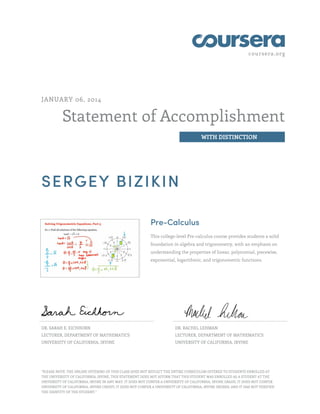 coursera.org

JANUARY 06, 2014

Statement of Accomplishment
WITH DISTINCTION

SERGEY BIZIKIN
Pre-Calculus
This college-level Pre-calculus course provides students a solid
foundation in algebra and trigonometry, with an emphasis on
understanding the properties of linear, polynomial, piecewise,
exponential, logarithmic, and trigonometric functions.

DR. SARAH E. EICHHORN

DR. RACHEL LEHMAN

LECTURER, DEPARTMENT OF MATHEMATICS

LECTURER, DEPARTMENT OF MATHEMATICS

UNIVERSITY OF CALIFORNIA, IRVINE

UNIVERSITY OF CALIFORNIA, IRVINE

"PLEASE NOTE: THE ONLINE OFFERING OF THIS CLASS DOES NOT REFLECT THE ENTIRE CURRICULUM OFFERED TO STUDENTS ENROLLED AT
THE UNIVERSITY OF CALIFORNIA, IRVINE. THIS STATEMENT DOES NOT AFFIRM THAT THIS STUDENT WAS ENROLLED AS A STUDENT AT THE
UNIVERSITY OF CALIFORNIA, IRVINE IN ANY WAY. IT DOES NOT CONFER A UNIVERSITY OF CALIFORNIA, IRVINE GRADE; IT DOES NOT CONFER
UNIVERSITY OF CALIFORNIA, IRVINE CREDIT; IT DOES NOT CONFER A UNIVERSITY OF CALIFORNIA, IRVINE DEGREE; AND IT HAS NOT VERIFIED
THE IDENTITY OF THE STUDENT."

 