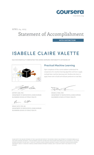 coursera.org
Statement of Accomplishment
WITH DISTINCTION
APRIL 04, 2015
ISABELLE CLAIRE VALETTE
HAS SUCCESSFULLY COMPLETED THE JOHNS HOPKINS UNIVERSITY'S OFFERING OF
Practical Machine Learning
Upon completion of this course students understand the
components of a machine learning algorithm and how to apply
multiple basic machine learning tools. Students also learn to
apply these tools to build and evaluate predictors on real data.
JEFFREY LEEK, PHD
DEPARTMENT OF BIOSTATISTICS, JOHNS HOPKINS
BLOOMBERG SCHOOL OF PUBLIC HEALTH
ROGER D. PENG, PHD
DEPARTMENT OF BIOSTATISTICS, JOHNS HOPKINS
BLOOMBERG SCHOOL OF PUBLIC HEALTH
BRIAN CAFFO, PHD, MS
DEPARTMENT OF BIOSTATISTICS, JOHNS HOPKINS
BLOOMBERG SCHOOL OF PUBLIC HEALTH
PLEASE NOTE: THE ONLINE OFFERING OF THIS CLASS DOES NOT REFLECT THE ENTIRE CURRICULUM OFFERED TO STUDENTS ENROLLED AT
THE JOHNS HOPKINS UNIVERSITY. THIS STATEMENT DOES NOT AFFIRM THAT THIS STUDENT WAS ENROLLED AS A STUDENT AT THE JOHNS
HOPKINS UNIVERSITY IN ANY WAY. IT DOES NOT CONFER A JOHNS HOPKINS UNIVERSITY GRADE; IT DOES NOT CONFER JOHNS HOPKINS
UNIVERSITY CREDIT; IT DOES NOT CONFER A JOHNS HOPKINS UNIVERSITY DEGREE; AND IT DOES NOT VERIFY THE IDENTITY OF THE
STUDENT.
 
