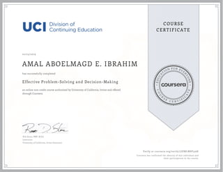 EDUCA
T
ION FOR EVE
R
YONE
CO
U
R
S
E
C E R T I F
I
C
A
TE
COURSE
CERTIFICATE
02/23/2019
AMAL ABOELMAGD E. IBRAHIM
Effective Problem-Solving and Decision-Making
an online non-credit course authorized by University of California, Irvine and offered
through Coursera
has successfully completed
Rob Stone, PMP, M.Ed.
Instructor
University of California, Irvine Extension
Verify at coursera.org/verify/7JDWLW8P556E
Coursera has confirmed the identity of this individual and
their participation in the course.
 