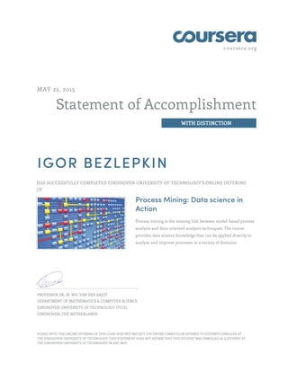 coursera.org
Statement of Accomplishment
WITH DISTINCTION
MAY 22, 2015
IGOR BEZLEPKIN
HAS SUCCESSFULLY COMPLETED EINDHOVEN UNIVERSITY OF TECHNOLOGY'S ONLINE OFFERING
OF
Process Mining: Data science in
Action
Process mining is the missing link between model-based process
analysis and data-oriented analysis techniques. The course
provides data science knowledge that can be applied directly to
analyze and improve processes in a variety of domains.
PROFESSOR DR. IR. WIL VAN DER AALST
DEPARTMENT OF MATHEMATICS & COMPUTER SCIENCE
EINDHOVEN UNIVERSITY OF TECHNOLOGY (TU/E)
EINDHOVEN, THE NETHERLANDS
PLEASE NOTE: THE ONLINE OFFERING OF THIS CLASS DOES NOT REFLECT THE ENTIRE CURRICULUM OFFERED TO STUDENTS ENROLLED AT
THE EINDHOVEN UNIVERSITY OF TECHNOLOGY. THIS STATEMENT DOES NOT AFFIRM THAT THIS STUDENT WAS ENROLLED AS A STUDENT AT
THE EINDHOVEN UNIVERSITY OF TECHNOLOGY IN ANY WAY.
 