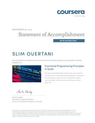 coursera.org
Statement of Accomplishment
WITH DISTINCTION
NOVEMBER 26, 2013
SLIM OUERTANI
HAS SUCCESSFULLY COMPLETED THE ECOLE POLYTECHNIQUE FÉDÉRALE DE LAUSANNE’S ONLINE
OFFERING OF
Functional Programming Principles
in Scala
This advanced undergraduate programming course covers the
principles of functional programming using Scala, including the
use of functions as values, recursion, immutability, pattern
matching, higher-order functions and collections, and lazy
evaluation.
MARTIN ODERSKY
PROFESSOR OF COMPUTER SCIENCE
ÉCOLE POLYTECHNIQUE FÉDÉRALE DE LAUSANNE
DISCLAIMER : THIS ONLINE OFFERING DOES NOT REFLECT THE ENTIRE CURRICULUM OFFERED TO STUDENTS ENROLLED AT ECOLE
POLYTECHNIQUE FÉDÉRALE DE LAUSANNE. THIS DOCUMENT DOES NOT AFFIRM THAT THIS STUDENT WAS ENROLLED AS A ECOLE
POLYTECHNIQUE FÉDÉRALE DE LAUSANNE STUDENT IN ANY WAY; IT DOES NOT CONFER A ECOLE POLYTECHNIQUE FÉDÉRALE DE LAUSANNE
CREDIT; IT DOES NOT CONFER A ECOLE POLYTECHNIQUE FÉDÉRALE DE LAUSANNE DEGREE OR CERTIFICATE; AND IT DOES NOT VERIFY THE
IDENTITY OF THE INDIVIDUAL WHO TOOK THE COURSE.
 