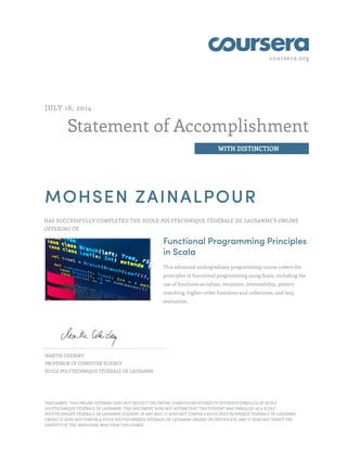 coursera.org
Statement of Accomplishment
WITH DISTINCTION
JULY 16, 2014
MOHSEN ZAINALPOUR
HAS SUCCESSFULLY COMPLETED THE ECOLE POLYTECHNIQUE FÉDÉRALE DE LAUSANNE’S ONLINE
OFFERING OF
Functional Programming Principles
in Scala
This advanced undergraduate programming course covers the
principles of functional programming using Scala, including the
use of functions as values, recursion, immutability, pattern
matching, higher-order functions and collections, and lazy
evaluation.
MARTIN ODERSKY
PROFESSOR OF COMPUTER SCIENCE
ÉCOLE POLYTECHNIQUE FÉDÉRALE DE LAUSANNE
DISCLAIMER : THIS ONLINE OFFERING DOES NOT REFLECT THE ENTIRE CURRICULUM OFFERED TO STUDENTS ENROLLED AT ECOLE
POLYTECHNIQUE FÉDÉRALE DE LAUSANNE. THIS DOCUMENT DOES NOT AFFIRM THAT THIS STUDENT WAS ENROLLED AS A ECOLE
POLYTECHNIQUE FÉDÉRALE DE LAUSANNE STUDENT IN ANY WAY; IT DOES NOT CONFER A ECOLE POLYTECHNIQUE FÉDÉRALE DE LAUSANNE
CREDIT; IT DOES NOT CONFER A ECOLE POLYTECHNIQUE FÉDÉRALE DE LAUSANNE DEGREE OR CERTIFICATE; AND IT DOES NOT VERIFY THE
IDENTITY OF THE INDIVIDUAL WHO TOOK THE COURSE.
 