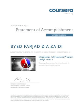 coursera.org 
Statement of Accomplishment 
WITH DISTINCTION 
SEPTEMBER 11, 2013 
SYED FARJAD ZIA ZAIDI 
HAS SUCCESSFULLY COMPLETED THE UNIVERSITY OF BRITISH COLUMBIA'S ONLINE OFFERING OF 
Introduction to Systematic Program 
Design - Part 1 
This undergraduate course provides an introduction to the 
systematic design of computer programs. 
PROFESSOR GREGOR KICZALES 
DEPARTMENT OF COMPUTER SCIENCE 
UNIVERSITY OF BRITISH COLUMBIA 
PLEASE NOTE: SOME ONLINE COURSES MAY DRAW ON MATERIAL FROM COURSES TAUGHT TO STUDENTS ENROLLED AT THE UNIVERSITY OF 
BRITISH COLUMBIA BUT THEY ARE NOT EQUIVALENT TO SUCH COURSES. THIS STATEMENT DOES NOT AFFIRM THAT THIS STUDENT WAS 
ENROLLED AS A STUDENT AT THE UNIVERSITY OF BRITISH COLUMBIA IN ANY WAY. THIS COURSE WAS NOT APPROVED BY THE SENATES OF 
THE UNIVERSITY OF BRITISH COLUMBIA AND THIS CERTIFICATE DOES NOT CONFER ANY UNIVERSITY OF BRITISH COLUMBIA GRADE, COURSE 
CREDIT OR DEGREE. THIS CERTIFICATE DOES NOT VERIFY THE IDENTITY OF THE STUDENT. 
